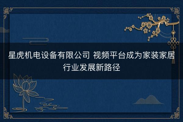 星虎机电设备有限公司 视频平台成为家装家居行业发展新路径