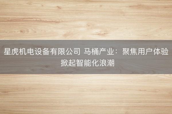 星虎机电设备有限公司 马桶产业：聚焦用户体验 掀起智能化浪潮