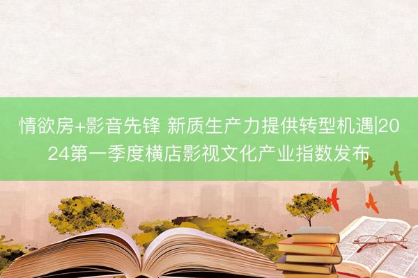 情欲房+影音先锋 新质生产力提供转型机遇|2024第一季度横店影视文化产业指数发布