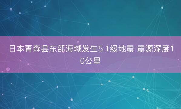 日本青森县东部海域发生5.1级地震 震源深度10公里