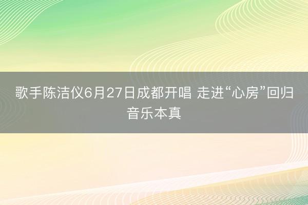 歌手陈洁仪6月27日成都开唱 走进“心房”回归音乐本真