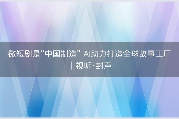 微短剧是“中国制造” AI助力打造全球故事工厂｜视听·封声
