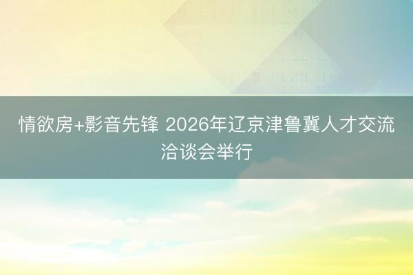 情欲房+影音先锋 2026年辽京津鲁冀人才交流洽谈会举行