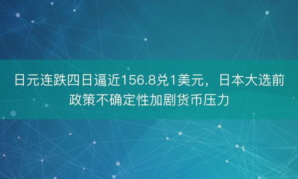 日元连跌四日逼近156.8兑1美元，日本大选前政策不确定性加剧货币压力
