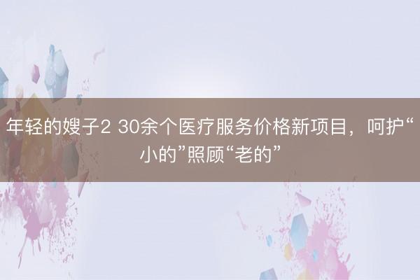 年轻的嫂子2 30余个医疗服务价格新项目，呵护“小的”照顾“老的”
