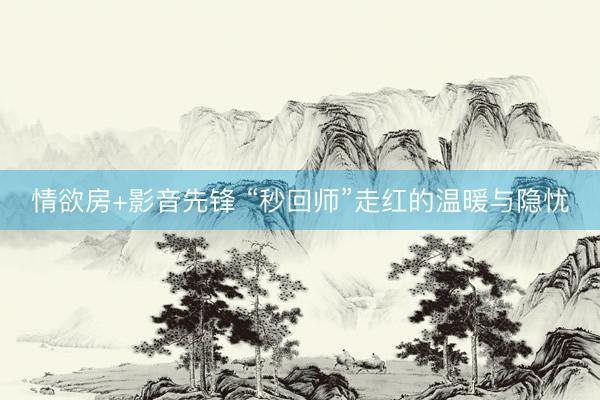 情欲房+影音先锋 “秒回师”走红的温暖与隐忧