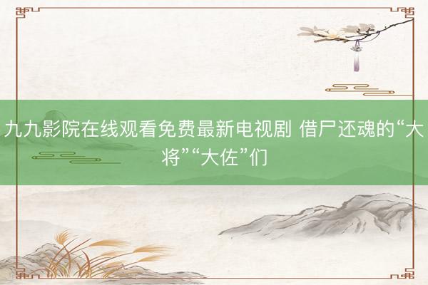 九九影院在线观看免费最新电视剧 借尸还魂的“大将”“大佐”们