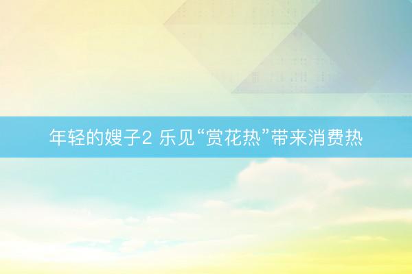 年轻的嫂子2 乐见“赏花热”带来消费热