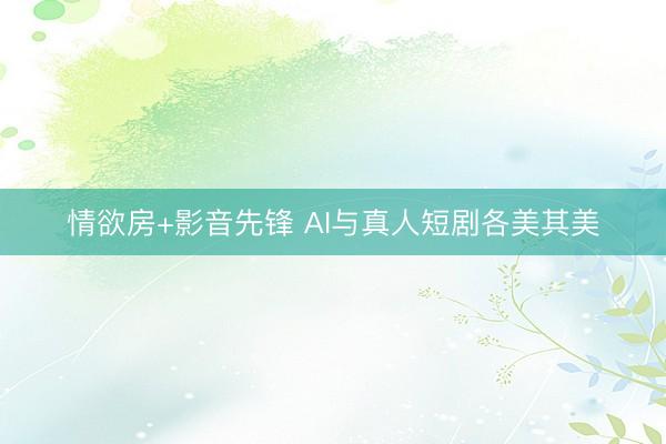 情欲房+影音先锋 AI与真人短剧各美其美