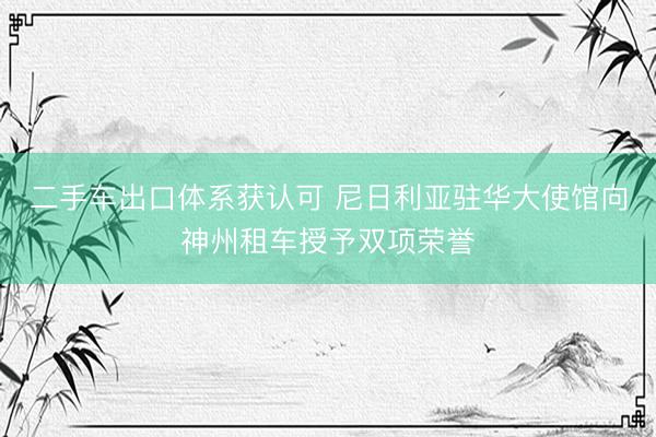 二手车出口体系获认可 尼日利亚驻华大使馆向神州租车授予双项荣誉