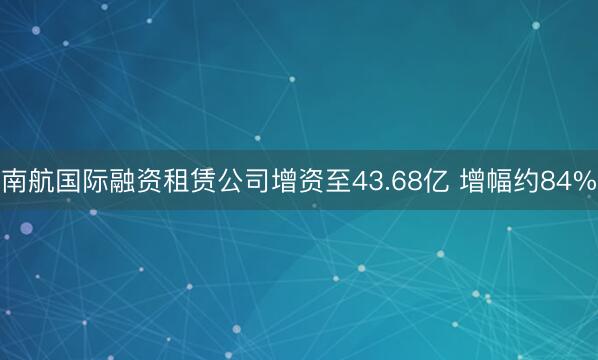 南航国际融资租赁公司增资至43.68亿 增幅约84%