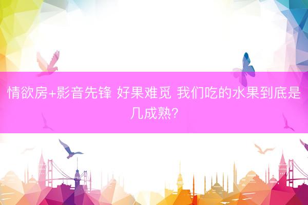 情欲房+影音先锋 好果难觅 我们吃的水果到底是几成熟？