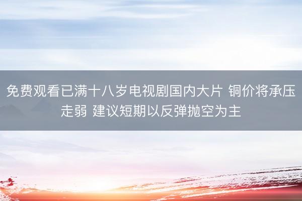 免费观看已满十八岁电视剧国内大片 铜价将承压走弱 建议短期以反弹抛空为主
