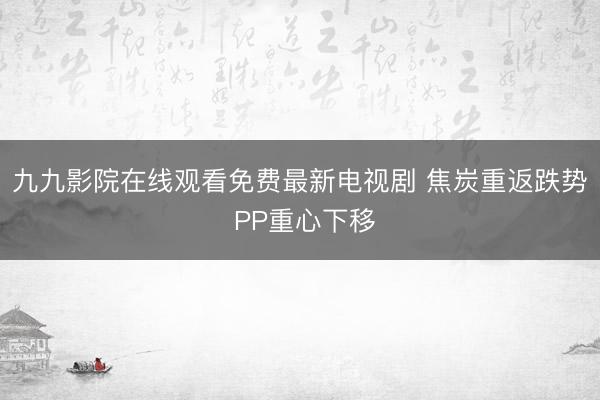 九九影院在线观看免费最新电视剧 焦炭重返跌势 PP重心下移