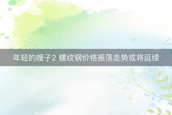 年轻的嫂子2 螺纹钢价格振荡走势或将延续