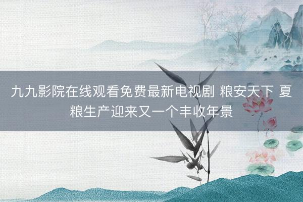 九九影院在线观看免费最新电视剧 粮安天下 夏粮生产迎来又一个丰收年景