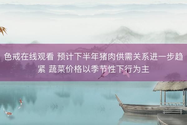 色戒在线观看 预计下半年猪肉供需关系进一步趋紧 蔬菜价格以季节性下行为主