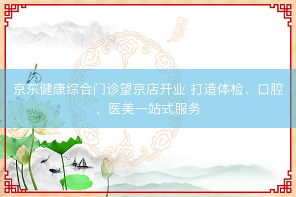 京东健康综合门诊望京店开业 打造体检、口腔、医美一站式服务
