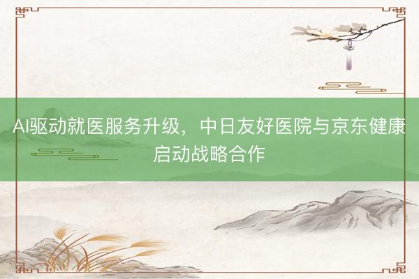 AI驱动就医服务升级，中日友好医院与京东健康启动战略合作