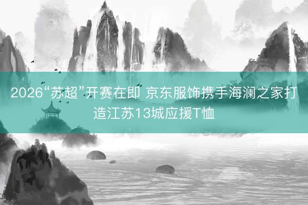 2026“苏超”开赛在即 京东服饰携手海澜之家打造江苏13城应援T恤