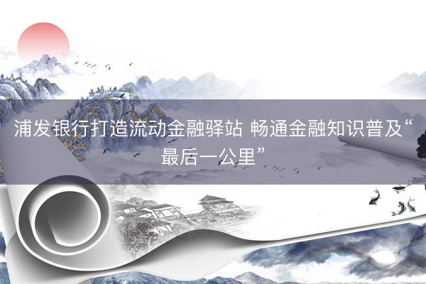 浦发银行打造流动金融驿站 畅通金融知识普及“最后一公里”
