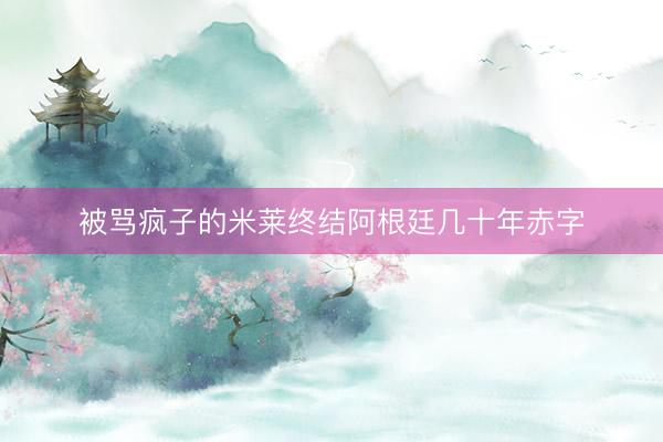 被骂疯子的米莱终结阿根廷几十年赤字