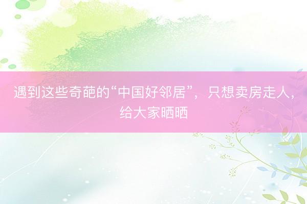 遇到这些奇葩的“中国好邻居”，只想卖房走人，给大家晒晒