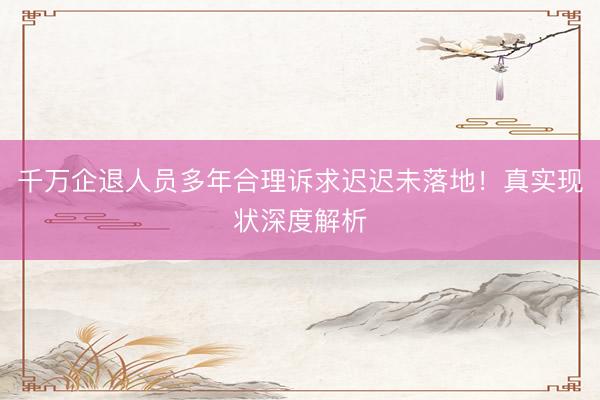 千万企退人员多年合理诉求迟迟未落地！真实现状深度解析