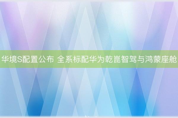华境S配置公布 全系标配华为乾崑智驾与鸿蒙座舱