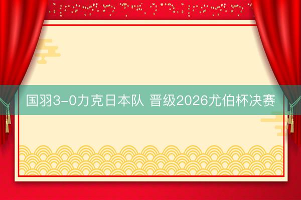 国羽3-0力克日本队 晋级2026尤伯杯决赛