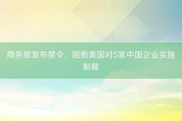 商务部发布禁令，阻断美国对5家中国企业实施制裁
