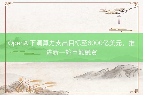 OpenAI下调算力支出目标至6000亿美元，推进新一轮巨额融资