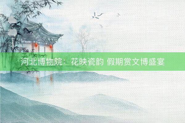 河北博物院：花映瓷韵 假期赏文博盛宴