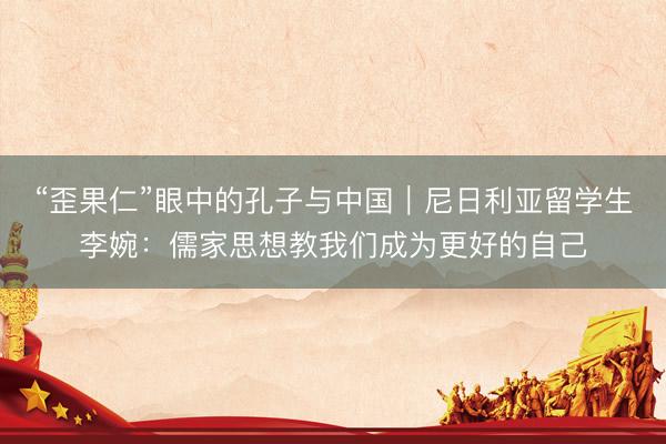 “歪果仁”眼中的孔子与中国|尼日利亚留学生李婉:儒家思想教我们成为更好的自己