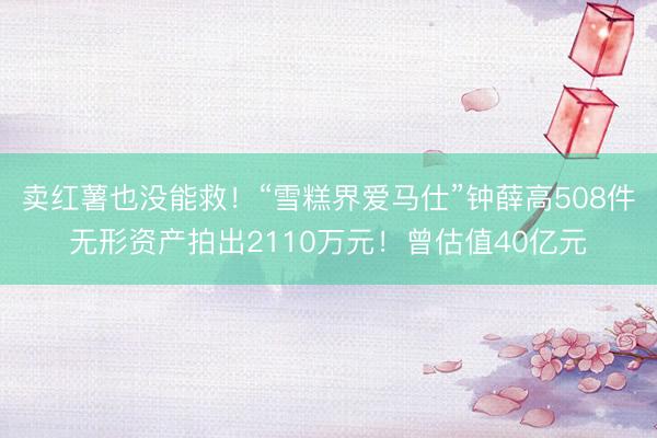 卖红薯也没能救！“雪糕界爱马仕”钟薛高508件无形资产拍出2110万元！曾估值40亿元