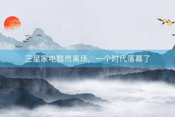 三星家电黯然离场，一个时代落幕了