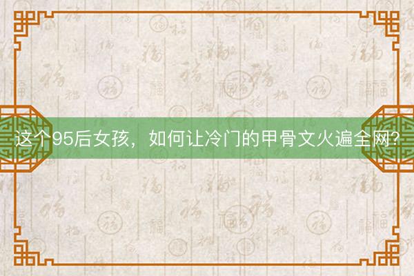 这个95后女孩，如何让冷门的甲骨文火遍全网？