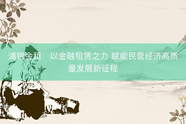浦银金租：以金融租赁之力 赋能民营经济高质量发展新征程