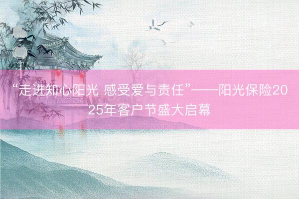 “走进知心阳光 感受爱与责任”——阳光保险2025年客户节盛大启幕