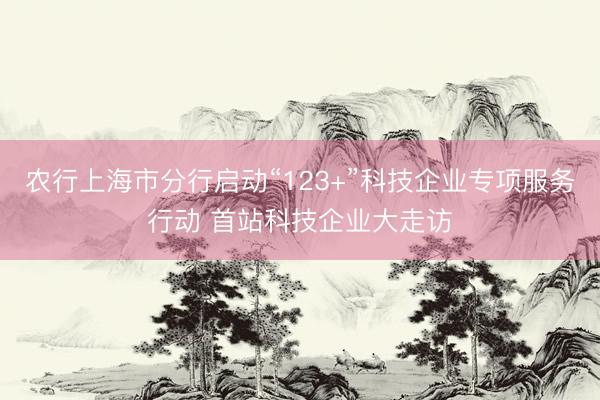 农行上海市分行启动“123+”科技企业专项服务行动 首站科技企业大走访