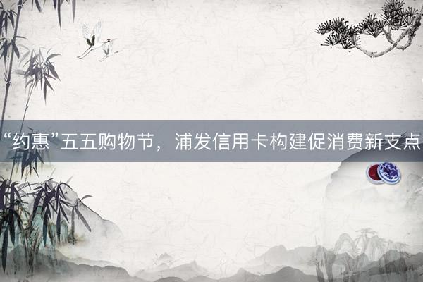 “约惠”五五购物节，浦发信用卡构建促消费新支点