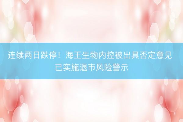 连续两日跌停！海王生物内控被出具否定意见 已实施退市风险警示