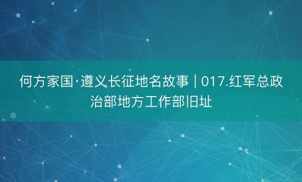 何方家国·遵义长征地名故事 | 017.红军总政治部地方工作部旧址