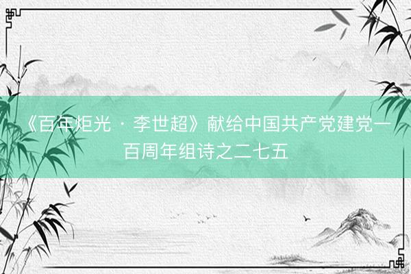 《百年炬光 · 李世超》献给中国共产党建党一百周年组诗之二七五