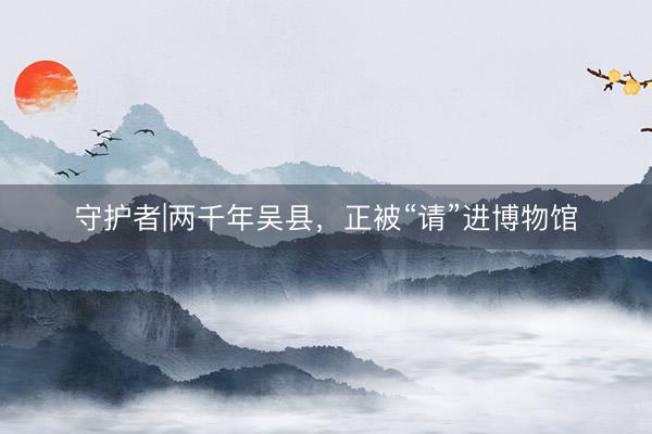 守护者|两千年吴县,正被“请”进博物馆