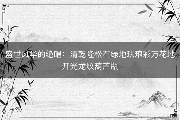 盛世风华的绝唱：清乾隆松石绿地珐琅彩万花地开光龙纹葫芦瓶