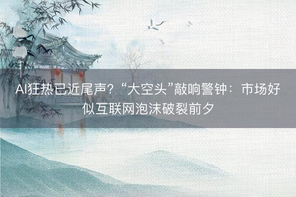 AI狂热已近尾声？“大空头”敲响警钟：市场好似互联网泡沫破裂前夕
