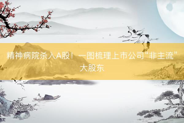 精神病院杀入A股！一图梳理上市公司“非主流”大股东