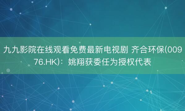 九九影院在线观看免费最新电视剧 齐合环保(00976.HK)：姚翔获委任为授权代表