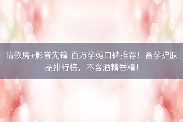 情欲房+影音先锋 百万孕妈口碑推荐！备孕护肤品排行榜，不含酒精香精！